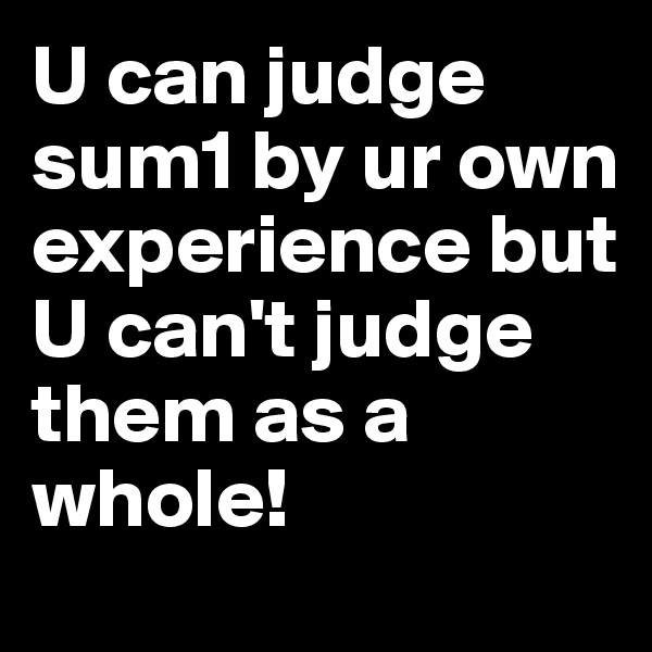 U can judge sum1 by ur own experience but U can't judge them as a whole! 