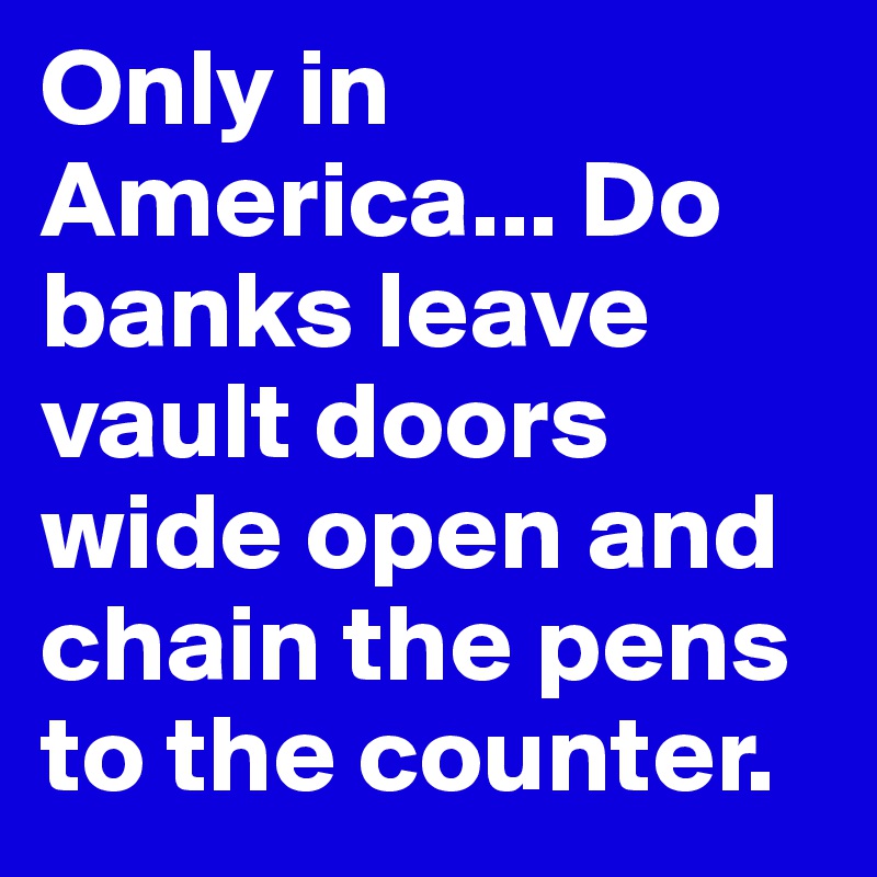 Only in America... Do banks leave vault doors wide open and chain the pens to the counter.