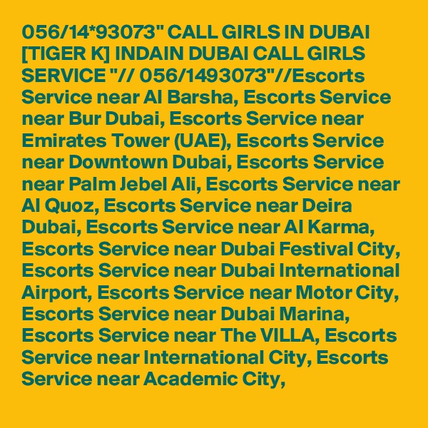 056/14*93073" CALL GIRLS IN DUBAI [TIGER K] INDAIN DUBAI CALL GIRLS SERVICE "// 056/1493073"//Escorts Service near Al Barsha, Escorts Service near Bur Dubai, Escorts Service near Emirates Tower (UAE), Escorts Service near Downtown Dubai, Escorts Service near Palm Jebel Ali, Escorts Service near Al Quoz, Escorts Service near Deira Dubai, Escorts Service near Al Karma, Escorts Service near Dubai Festival City, Escorts Service near Dubai International Airport, Escorts Service near Motor City, Escorts Service near Dubai Marina, Escorts Service near The VILLA, Escorts Service near International City, Escorts Service near Academic City,