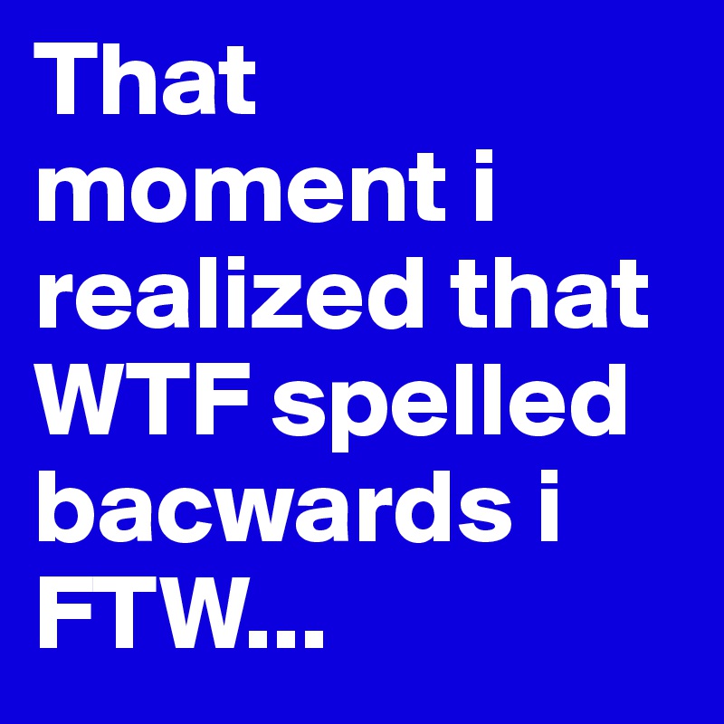 That moment i realized that WTF spelled bacwards i FTW... 