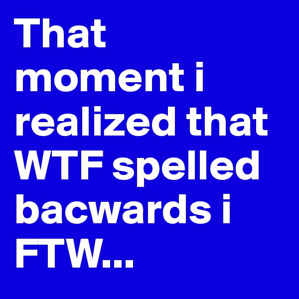 That moment i realized that WTF spelled bacwards i FTW... 
