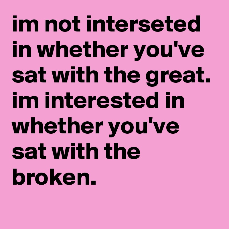 im not interseted in whether you've sat with the great. im interested in whether you've sat with the broken.
