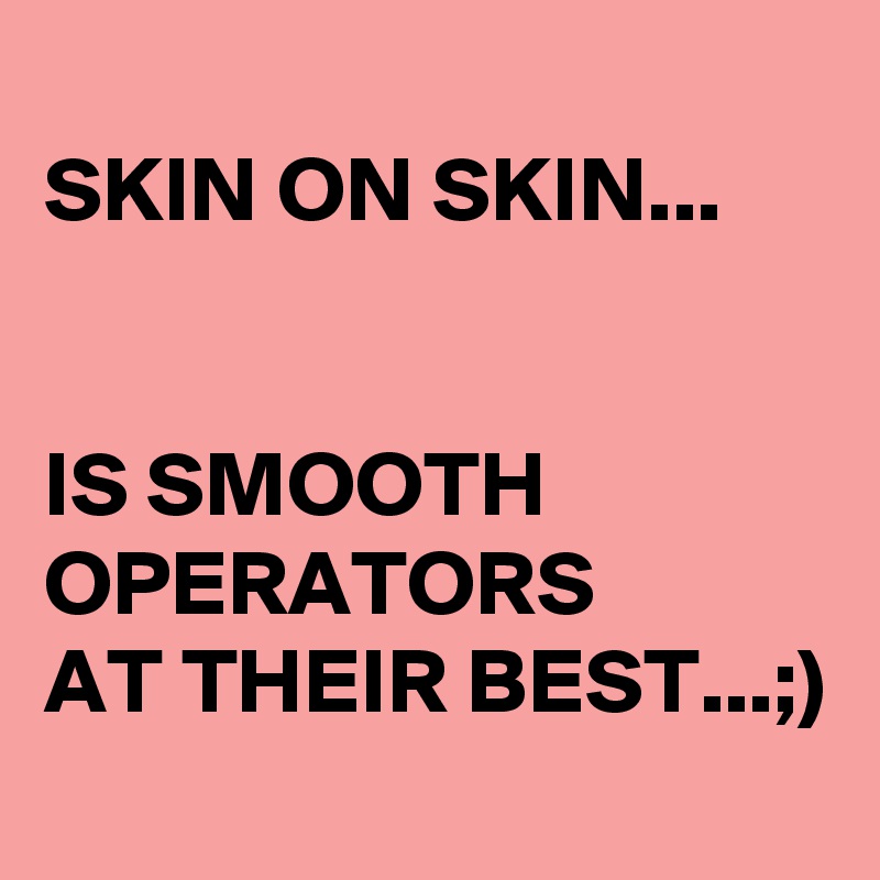 
SKIN ON SKIN... 


IS SMOOTH OPERATORS 
AT THEIR BEST...;)