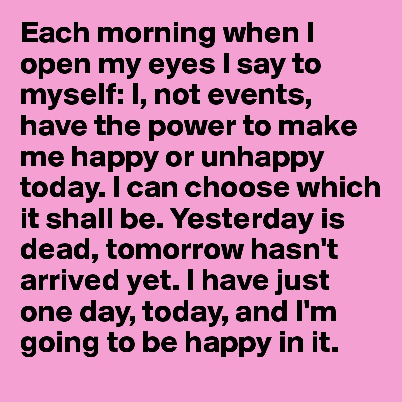 Each morning when I open my eyes I say to myself: I, not events, have the power to make me happy or unhappy today. I can choose which it shall be. Yesterday is dead, tomorrow hasn't arrived yet. I have just one day, today, and I'm going to be happy in it.