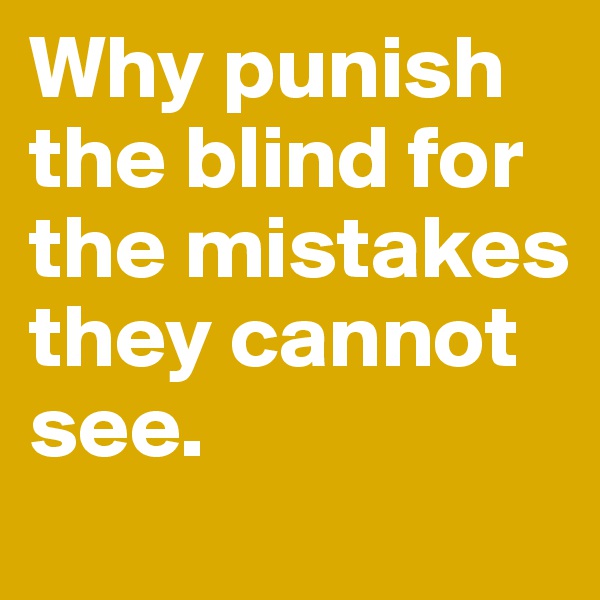 Why punish the blind for the mistakes they cannot see.