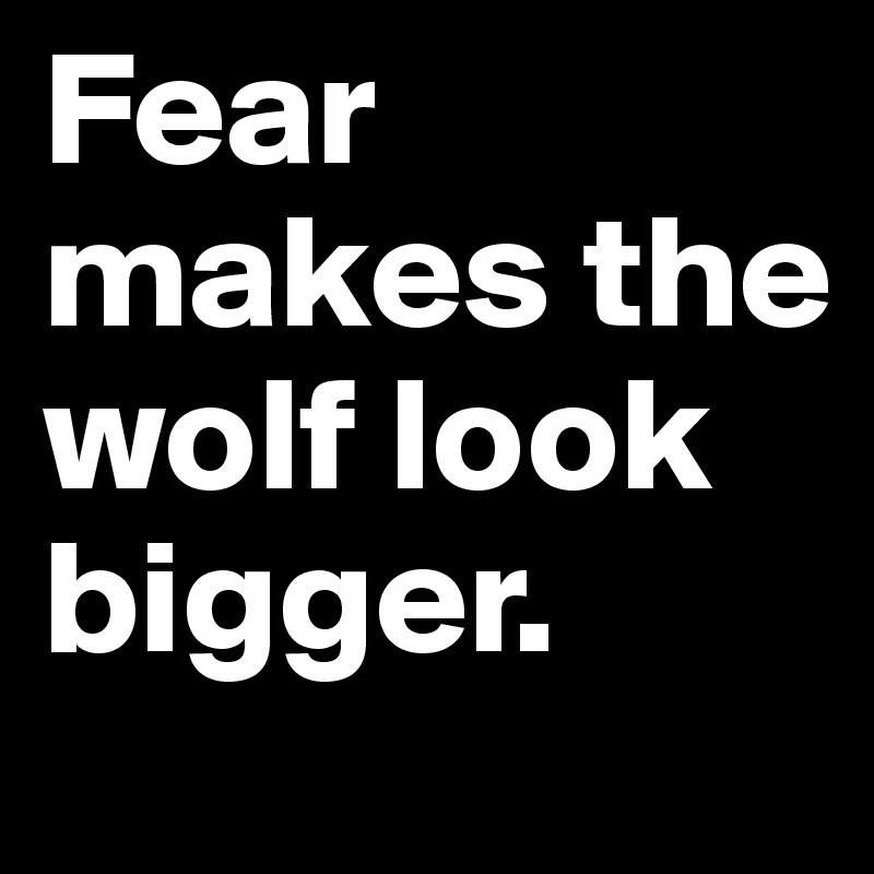 Fear makes the wolf look bigger.
