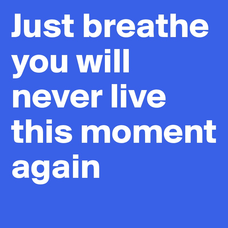 Just breathe you will never live this moment again