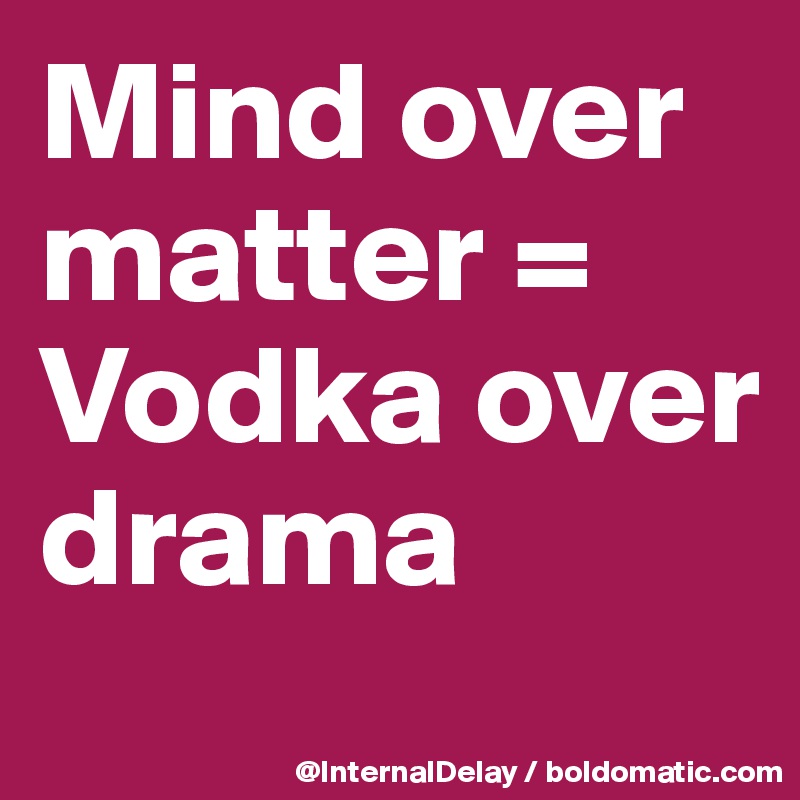 Mind over matter =
Vodka over drama