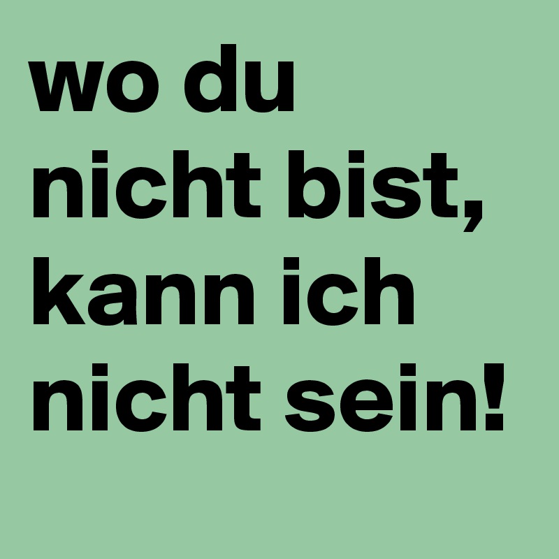 wo du nicht bist,  kann ich nicht sein!