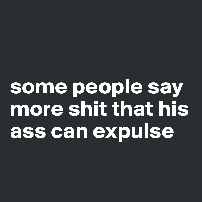 


some people say more shit that his ass can expulse

