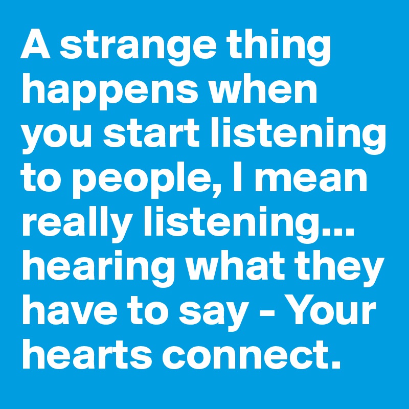 A strange thing happens when you start listening to people, I mean really listening...
hearing what they have to say - Your hearts connect. 