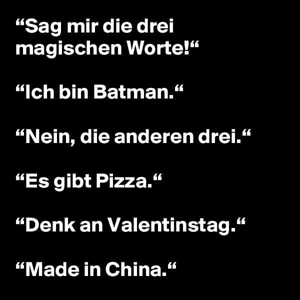 “Sag mir die drei magischen Worte!“

“Ich bin Batman.“

“Nein, die anderen drei.“

“Es gibt Pizza.“

“Denk an Valentinstag.“

“Made in China.“ 