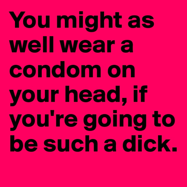 You might as well wear a condom on your head, if you're going to be such a dick. 