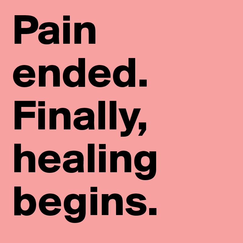 Pain ended. 
Finally, healing begins.