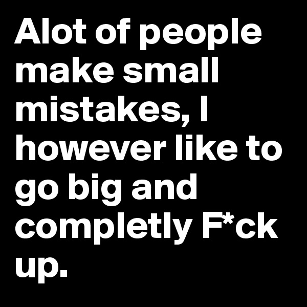 Alot of people make small mistakes, I however like to go big and completly F*ck up.  