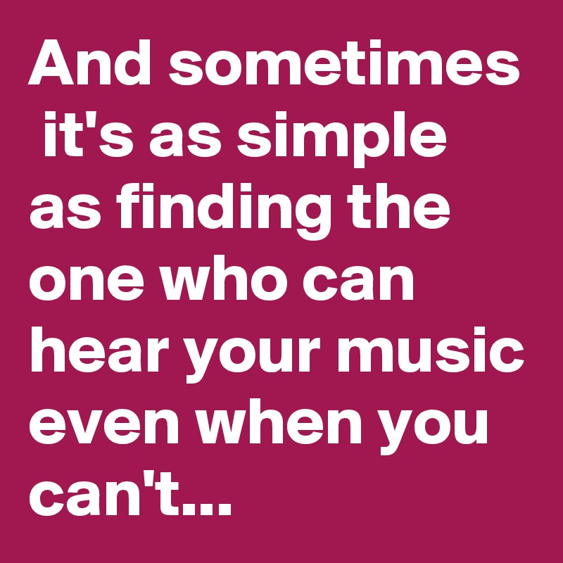 And sometimes  it's as simple as finding the one who can hear your music even when you can't...