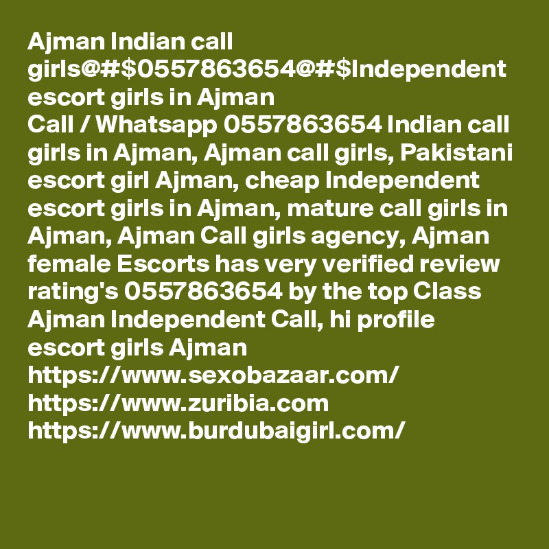 Ajman Indian call girls@#$0557863654@#$Independent escort girls in Ajman
Call / Whatsapp 0557863654 Indian call girls in Ajman, Ajman call girls, Pakistani escort girl Ajman, cheap Independent escort girls in Ajman, mature call girls in Ajman, Ajman Call girls agency, Ajman female Escorts has very verified review rating's 0557863654 by the top Class Ajman Independent Call, hi profile escort girls Ajman
https://www.sexobazaar.com/ 
https://www.zuribia.com
https://www.burdubaigirl.com/