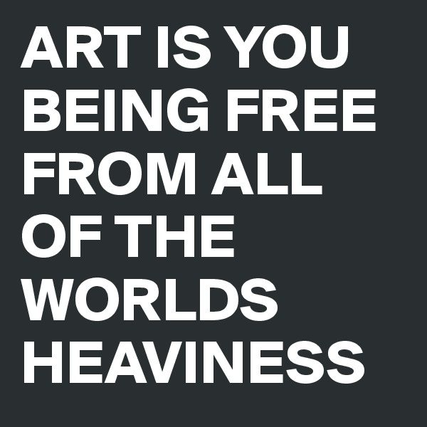 ART IS YOU BEING FREE FROM ALL OF THE WORLDS HEAVINESS