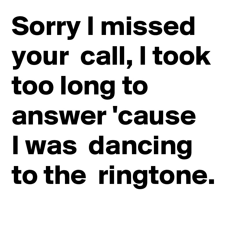 Sorry I missed  your  call, I took too long to answer 'cause  I was  dancing  to the  ringtone.