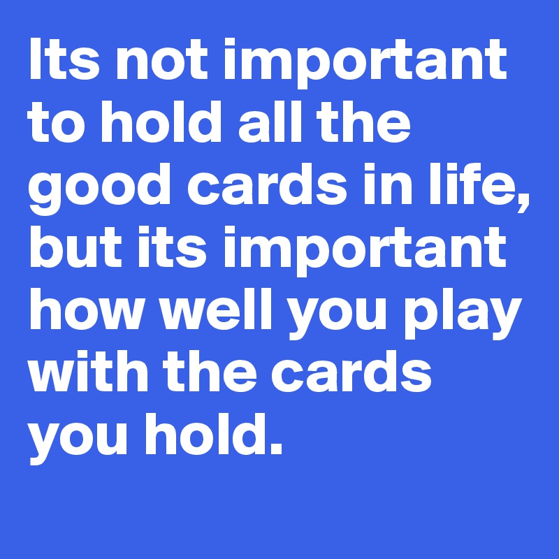 Its not important to hold all the good cards in life, but its important how well you play with the cards you hold.