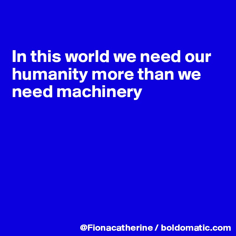 

In this world we need our
humanity more than we
need machinery






