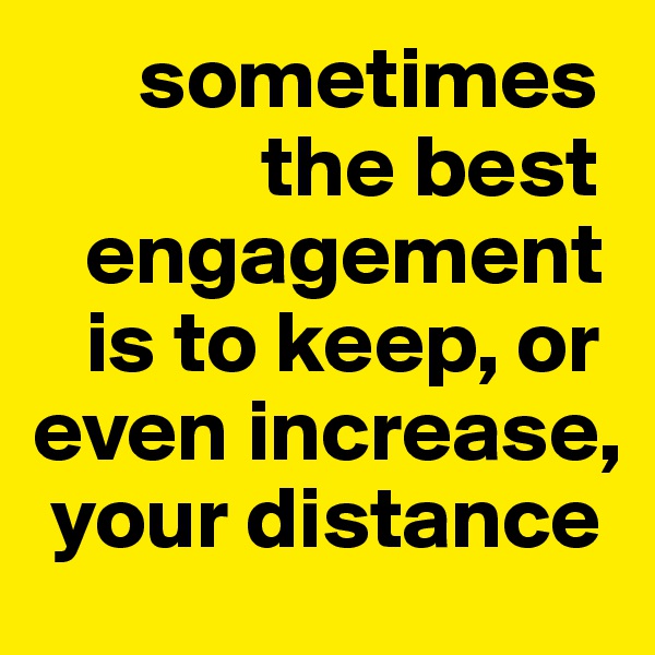       sometimes 
             the best    
   engagement 
   is to keep, or even increase, 
 your distance