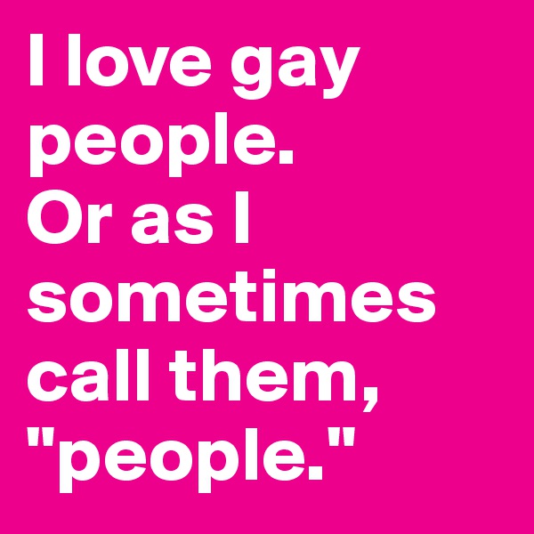 I love gay people. 
Or as I sometimes call them, "people."