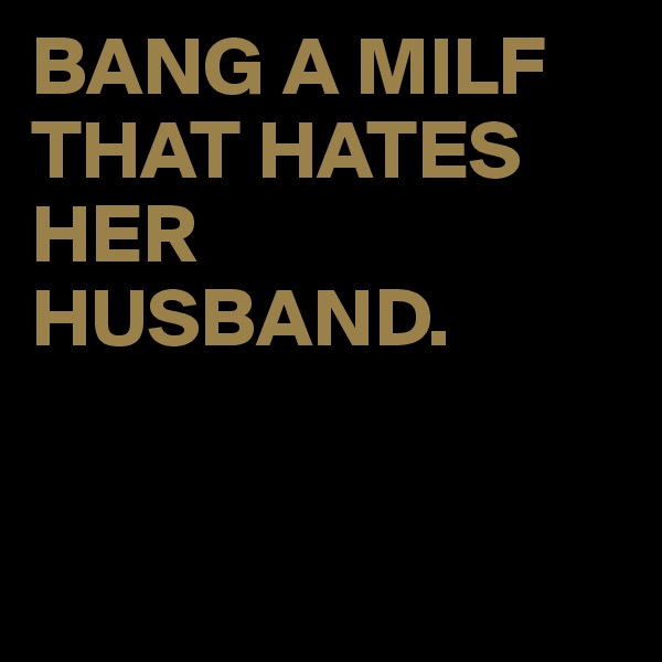 BANG A MILF THAT HATES HER HUSBAND.


