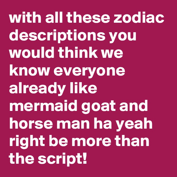 with all these zodiac descriptions you would think we know everyone already like mermaid goat and horse man ha yeah right be more than the script!