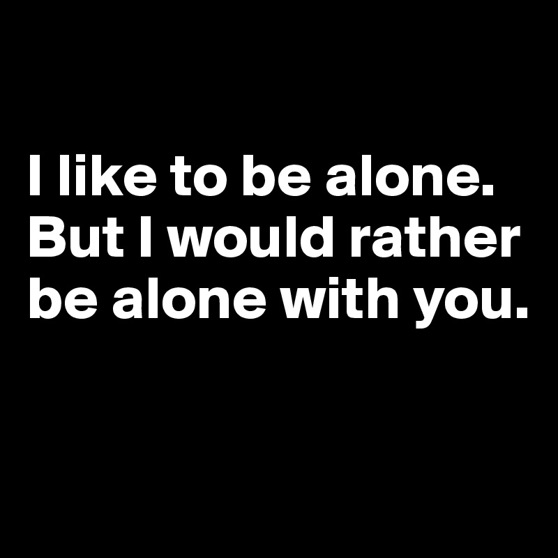 

I like to be alone.
But I would rather be alone with you.


