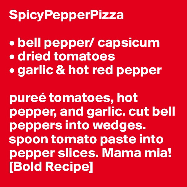 SpicyPepperPizza

• bell pepper/ capsicum
• dried tomatoes
• garlic & hot red pepper

pureé tomatoes, hot pepper, and garlic. cut bell peppers into wedges. spoon tomato paste into pepper slices. Mama mia! [Bold Recipe]