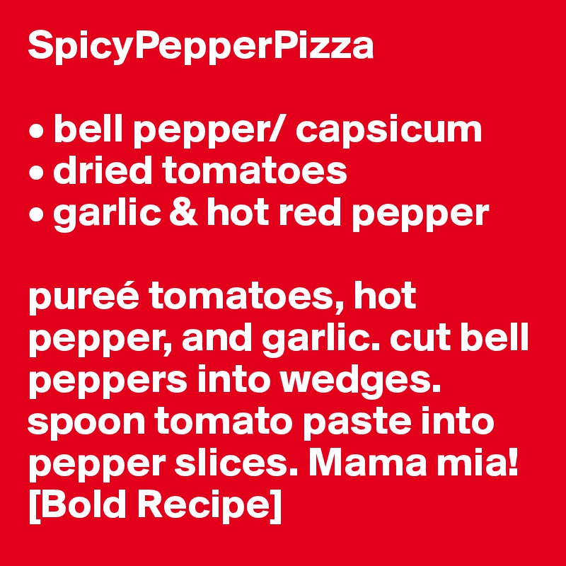 SpicyPepperPizza

• bell pepper/ capsicum
• dried tomatoes
• garlic & hot red pepper

pureé tomatoes, hot pepper, and garlic. cut bell peppers into wedges. spoon tomato paste into pepper slices. Mama mia! [Bold Recipe]