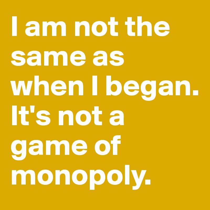 I am not the same as when I began. 
It's not a game of monopoly. 