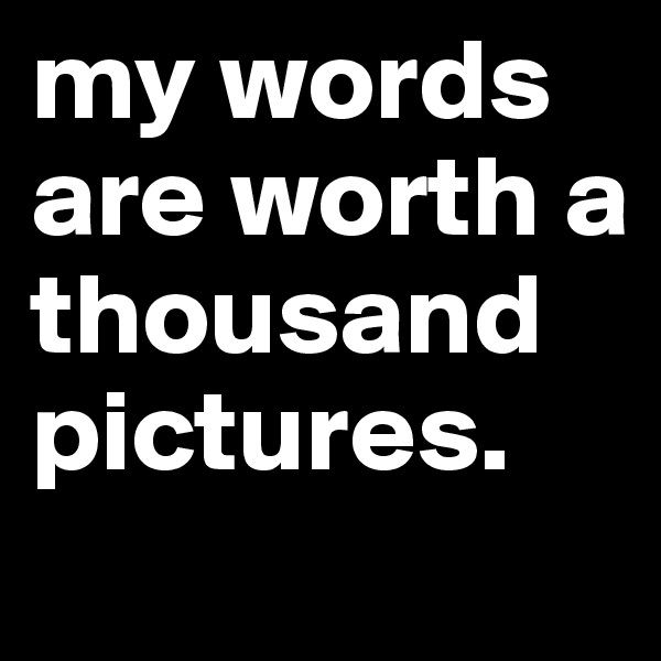 my words are worth a thousand pictures. 