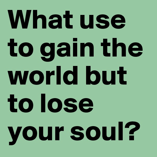 What use to gain the world but to lose your soul?