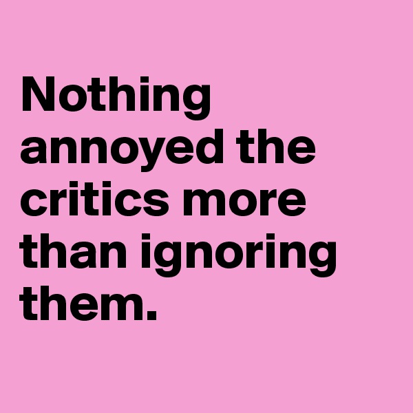 
Nothing annoyed the critics more than ignoring them.
