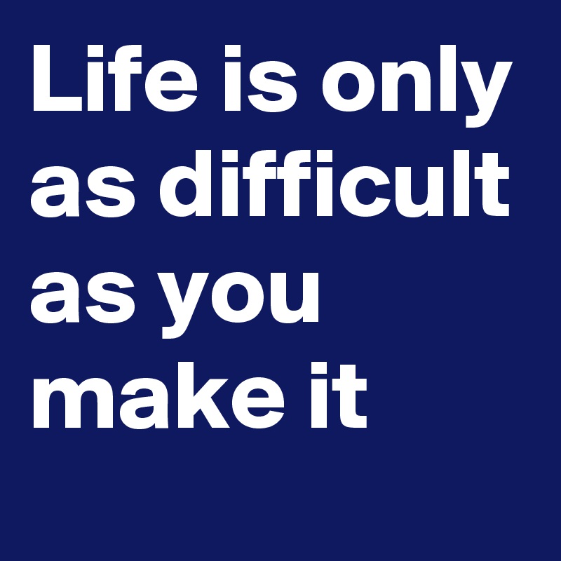 Life is only as difficult as you make it