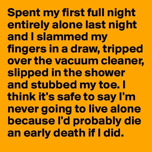 Spent my first full night entirely alone last night and I slammed my fingers in a draw, tripped over the vacuum cleaner, slipped in the shower and stubbed my toe. I think it's safe to say I'm never going to live alone because I'd probably die an early death if I did.