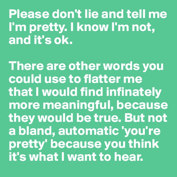 Please don't lie and tell me I'm pretty. I know I'm not, and it's ok.

There are other words you could use to flatter me that I would find infinately more meaningful, because they would be true. But not a bland, automatic 'you're pretty' because you think it's what I want to hear.