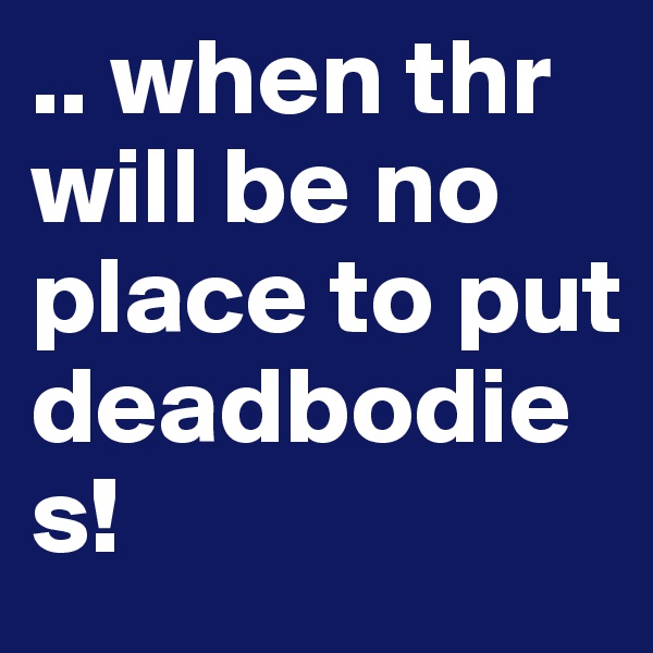 .. when thr will be no place to put deadbodies! 