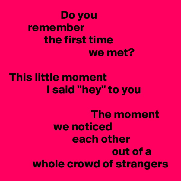                       Do you
        remember
               the first time
                                  we met?

This little moment
                I said "hey" to you

                                   The moment
                   we noticed
                           each other
                                            out of a
          whole crowd of strangers