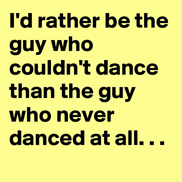 I'd rather be the guy who couldn't dance than the guy who never danced at all. . .