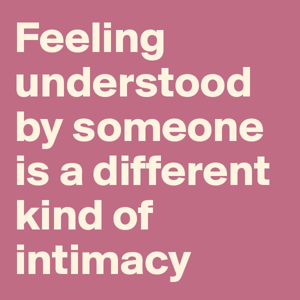 Feeling understood by someone is a different kind of intimacy
