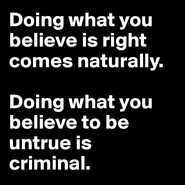 Doing what you believe is right comes naturally.

Doing what you believe to be untrue is criminal.