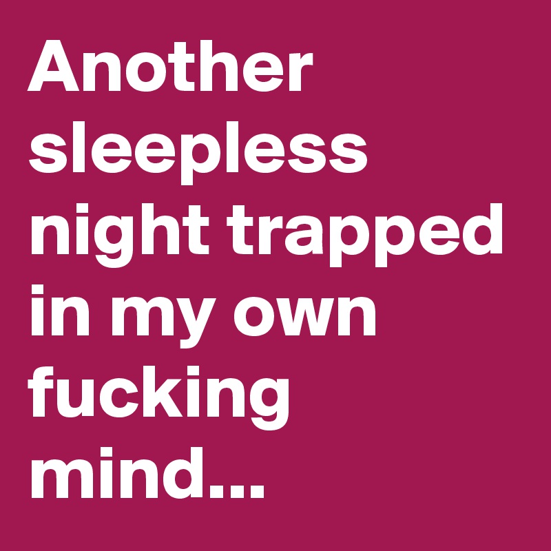 Another sleepless night trapped in my own fucking mind...
