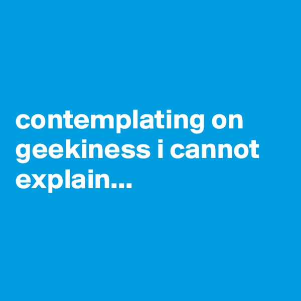 


contemplating on geekiness i cannot explain...


