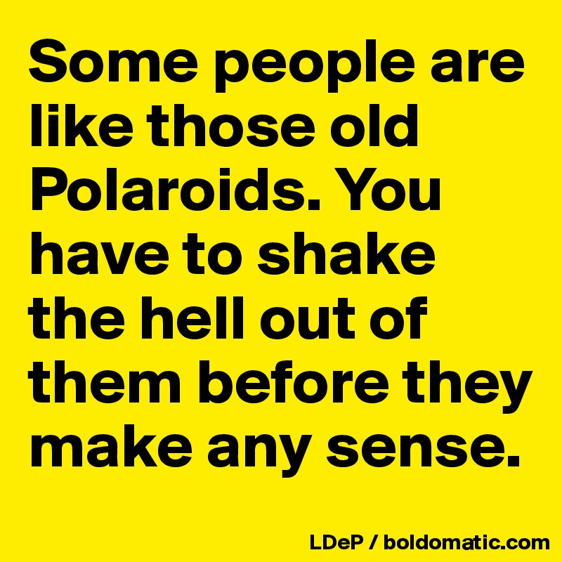 Some people are like those old Polaroids. You have to shake the hell out of them before they make any sense. 