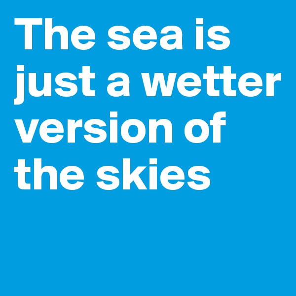 The sea is just a wetter version of the skies
