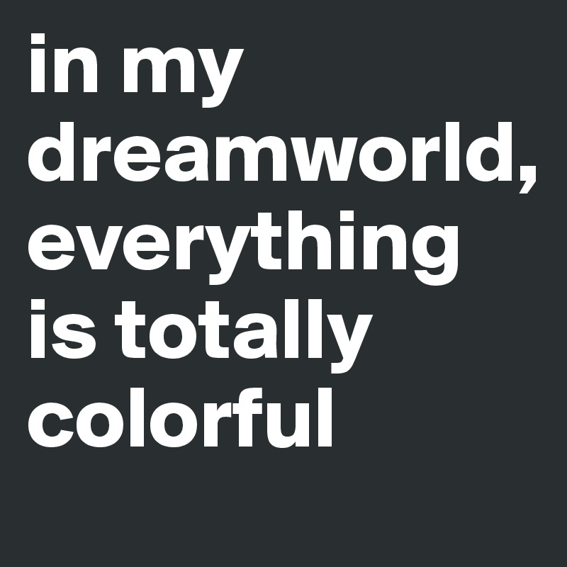 in my dreamworld, 
everything is totally colorful