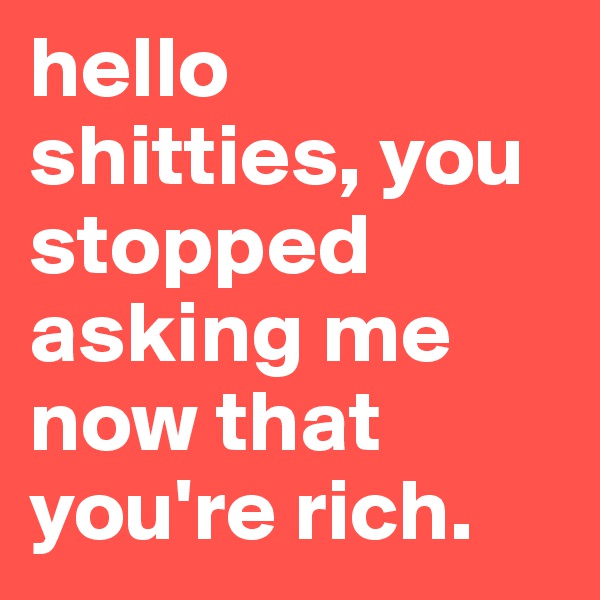 hello shitties, you stopped asking me now that you're rich.